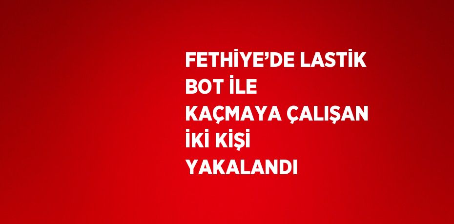 FETHİYE’DE LASTİK BOT İLE KAÇMAYA ÇALIŞAN İKİ KİŞİ YAKALANDI