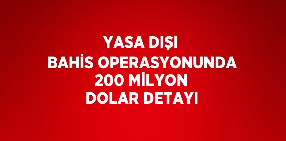 YASA DIŞI BAHİS OPERASYONUNDA 200 MİLYON DOLAR DETAYI