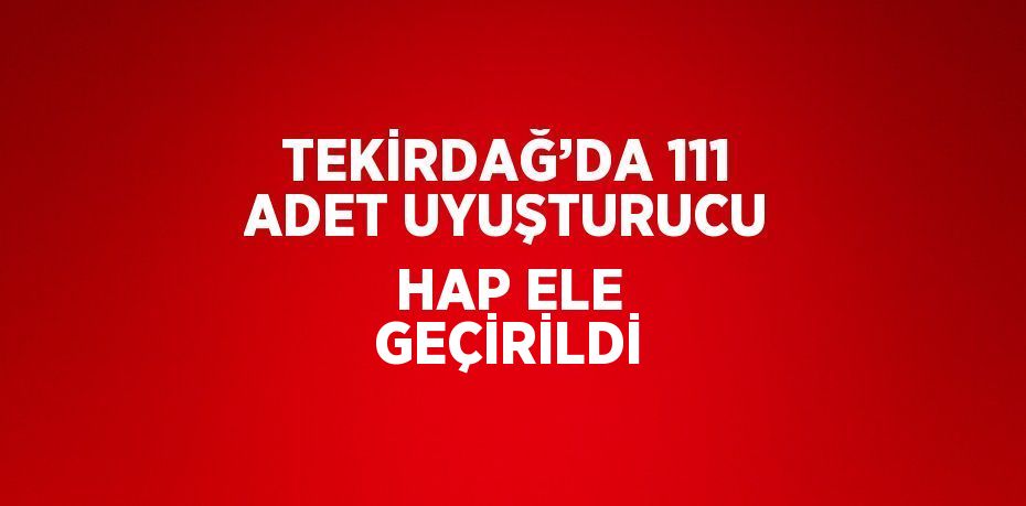 TEKİRDAĞ’DA 111 ADET UYUŞTURUCU HAP ELE GEÇİRİLDİ