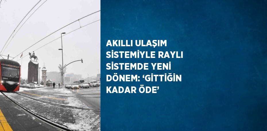 AKILLI ULAŞIM SİSTEMİYLE RAYLI SİSTEMDE YENİ DÖNEM: ‘GİTTİĞİN KADAR ÖDE’