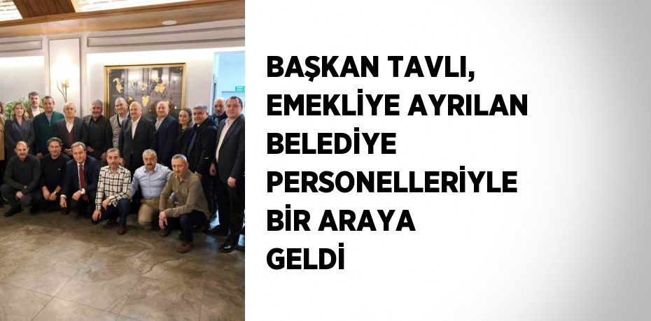 BAŞKAN TAVLI, EMEKLİYE AYRILAN BELEDİYE PERSONELLERİYLE BİR ARAYA GELDİ