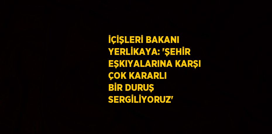 İÇİŞLERİ BAKANI YERLİKAYA: 'ŞEHİR EŞKIYALARINA KARŞI ÇOK KARARLI BİR DURUŞ SERGİLİYORUZ'