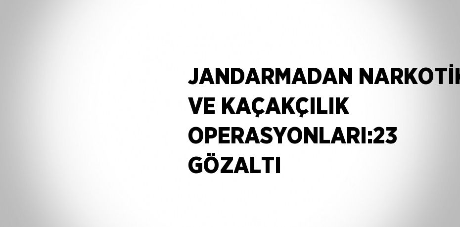 JANDARMADAN NARKOTİK VE KAÇAKÇILIK OPERASYONLARI:23 GÖZALTI