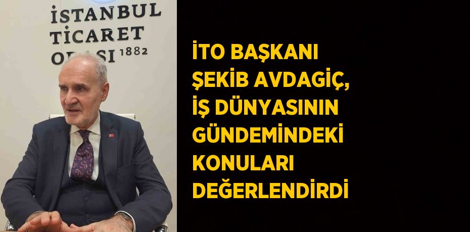 İTO BAŞKANI ŞEKİB AVDAGİÇ, İŞ DÜNYASININ GÜNDEMİNDEKİ KONULARI DEĞERLENDİRDİ