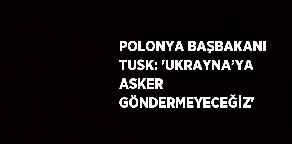 POLONYA BAŞBAKANI TUSK: 'UKRAYNA’YA ASKER GÖNDERMEYECEĞİZ'