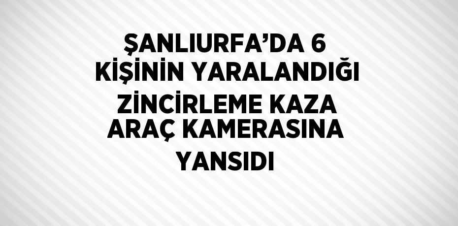 ŞANLIURFA’DA 6 KİŞİNİN YARALANDIĞI ZİNCİRLEME KAZA ARAÇ KAMERASINA YANSIDI