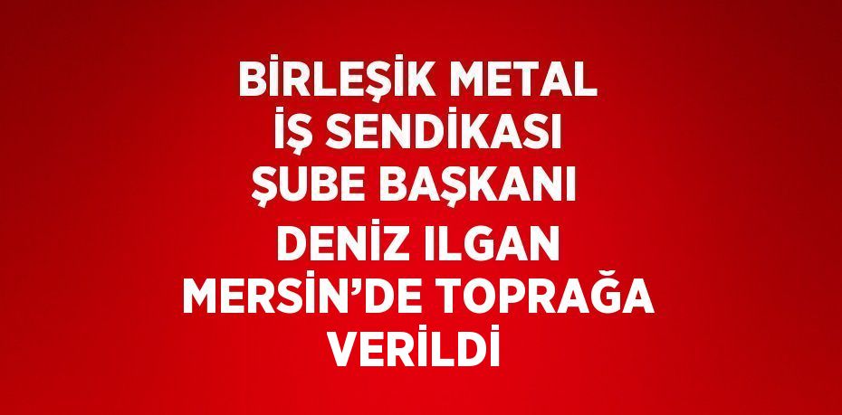 BİRLEŞİK METAL İŞ SENDİKASI ŞUBE BAŞKANI DENİZ ILGAN MERSİN’DE TOPRAĞA VERİLDİ