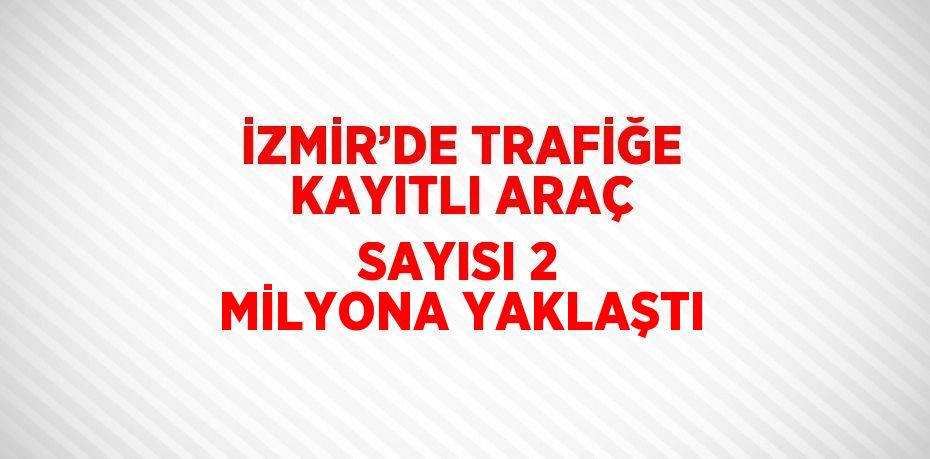 İZMİR’DE TRAFİĞE KAYITLI ARAÇ SAYISI 2 MİLYONA YAKLAŞTI