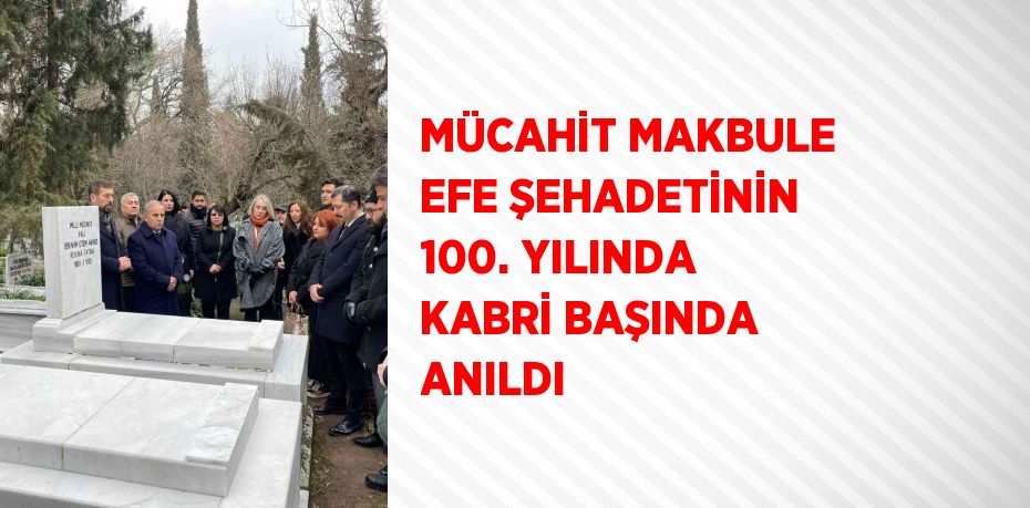 MÜCAHİT MAKBULE EFE ŞEHADETİNİN 100. YILINDA KABRİ BAŞINDA ANILDI