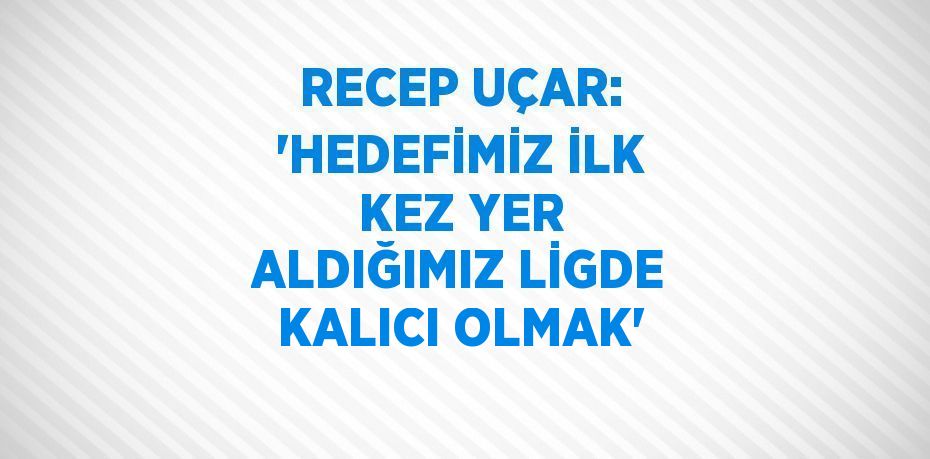 RECEP UÇAR: 'HEDEFİMİZ İLK KEZ YER ALDIĞIMIZ LİGDE KALICI OLMAK'