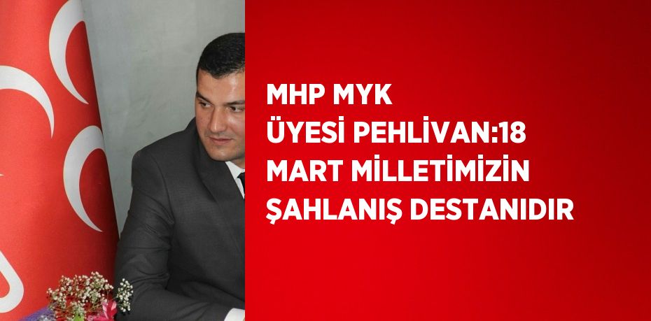 MHP MYK ÜYESİ PEHLİVAN:18 MART MİLLETİMİZİN ŞAHLANIŞ DESTANIDIR