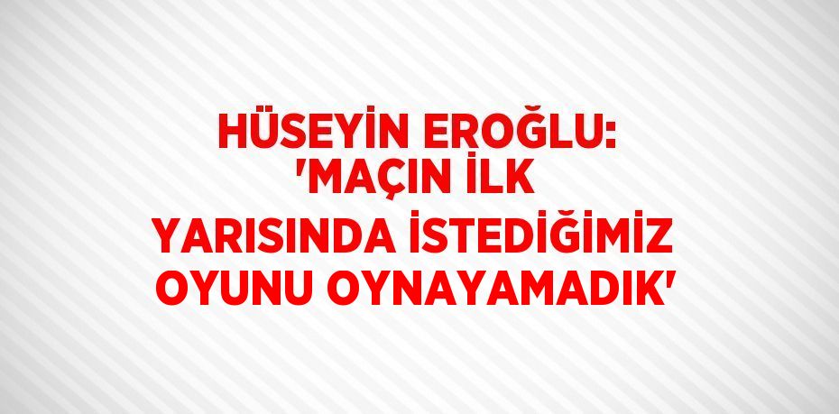 HÜSEYİN EROĞLU: 'MAÇIN İLK YARISINDA İSTEDİĞİMİZ OYUNU OYNAYAMADIK'