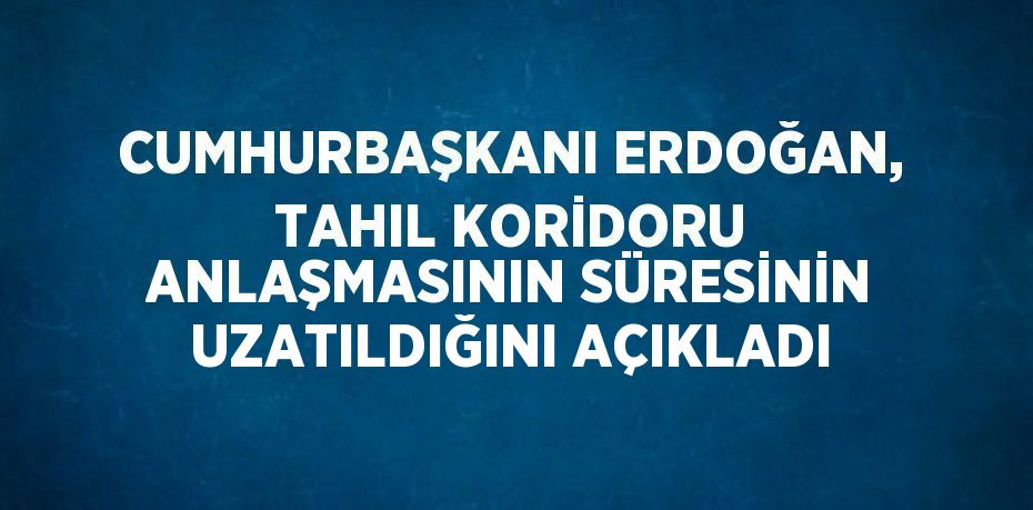 CUMHURBAŞKANI ERDOĞAN, TAHIL KORİDORU ANLAŞMASININ SÜRESİNİN UZATILDIĞINI AÇIKLADI