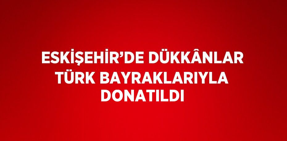 ESKİŞEHİR’DE DÜKKÂNLAR TÜRK BAYRAKLARIYLA DONATILDI