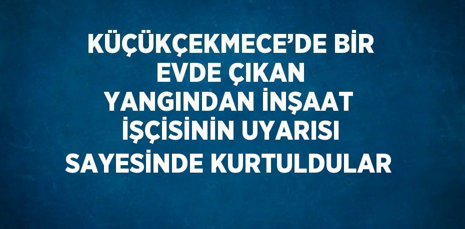 KÜÇÜKÇEKMECE’DE BİR EVDE ÇIKAN YANGINDAN İNŞAAT İŞÇİSİNİN UYARISI SAYESİNDE KURTULDULAR