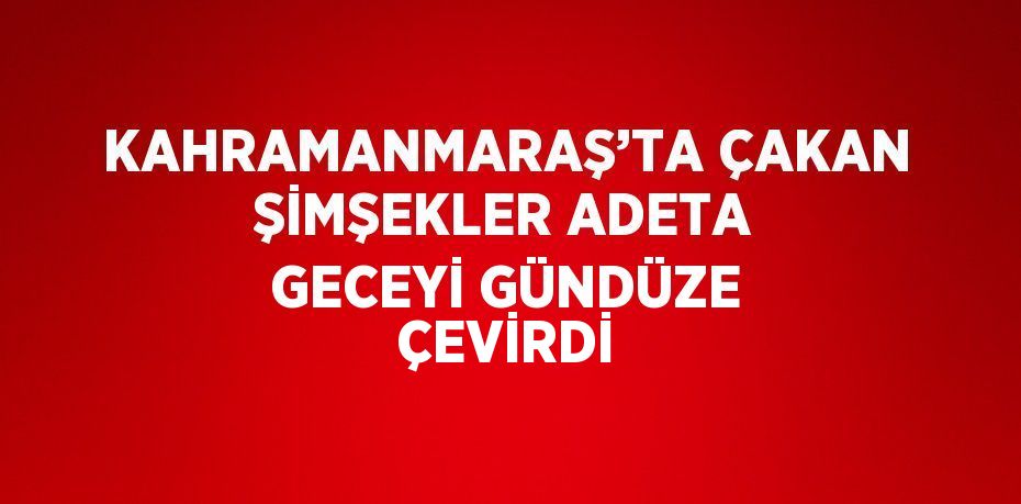 KAHRAMANMARAŞ’TA ÇAKAN ŞİMŞEKLER ADETA GECEYİ GÜNDÜZE ÇEVİRDİ