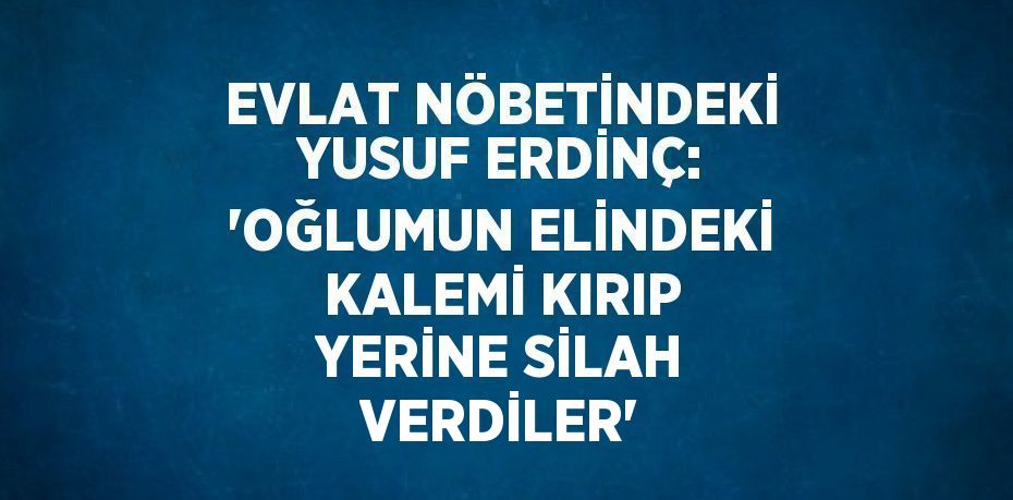 EVLAT NÖBETİNDEKİ YUSUF ERDİNÇ: 'OĞLUMUN ELİNDEKİ KALEMİ KIRIP YERİNE SİLAH VERDİLER'