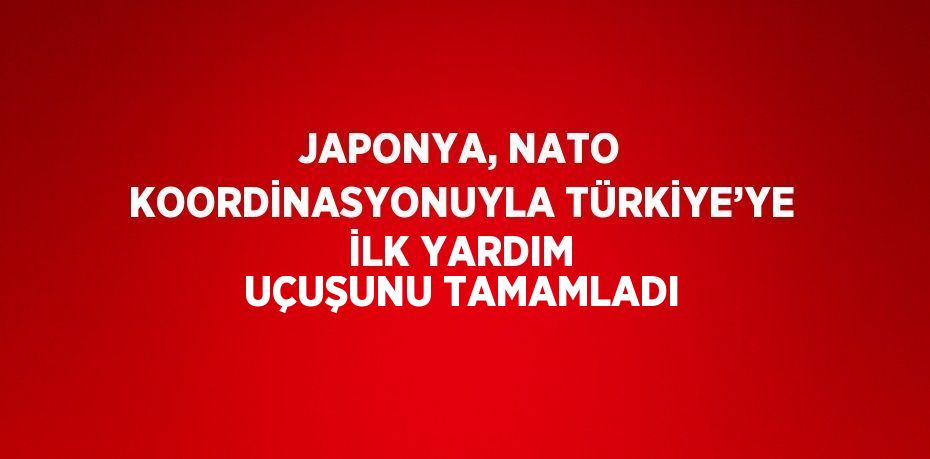 JAPONYA, NATO KOORDİNASYONUYLA TÜRKİYE’YE İLK YARDIM UÇUŞUNU TAMAMLADI