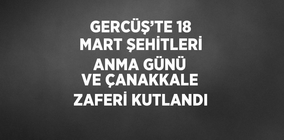 GERCÜŞ’TE 18 MART ŞEHİTLERİ ANMA GÜNÜ VE ÇANAKKALE ZAFERİ KUTLANDI