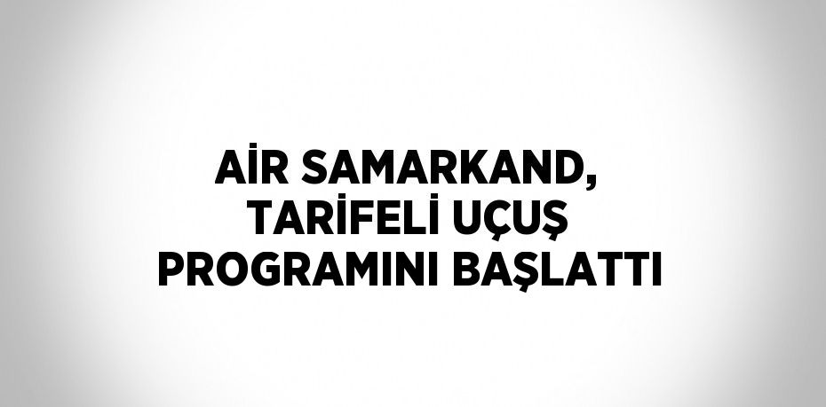 AİR SAMARKAND, TARİFELİ UÇUŞ PROGRAMINI BAŞLATTI