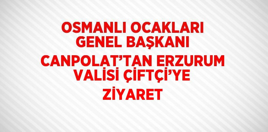 OSMANLI OCAKLARI GENEL BAŞKANI CANPOLAT’TAN ERZURUM VALİSİ ÇİFTÇİ’YE ZİYARET