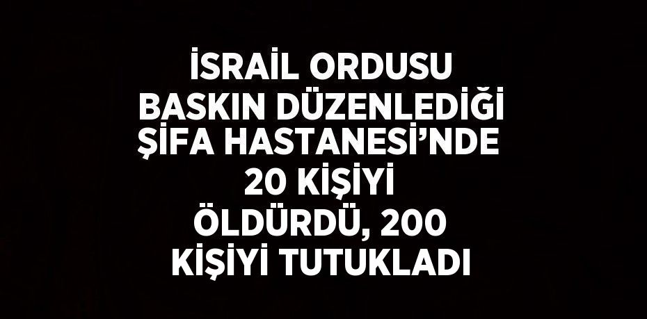 İSRAİL ORDUSU BASKIN DÜZENLEDİĞİ ŞİFA HASTANESİ’NDE 20 KİŞİYİ ÖLDÜRDÜ, 200 KİŞİYİ TUTUKLADI