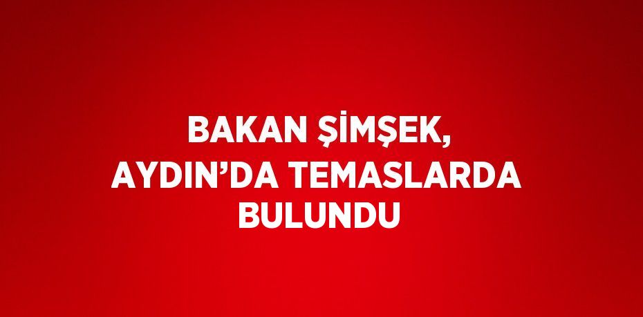 BAKAN ŞİMŞEK, AYDIN’DA TEMASLARDA BULUNDU