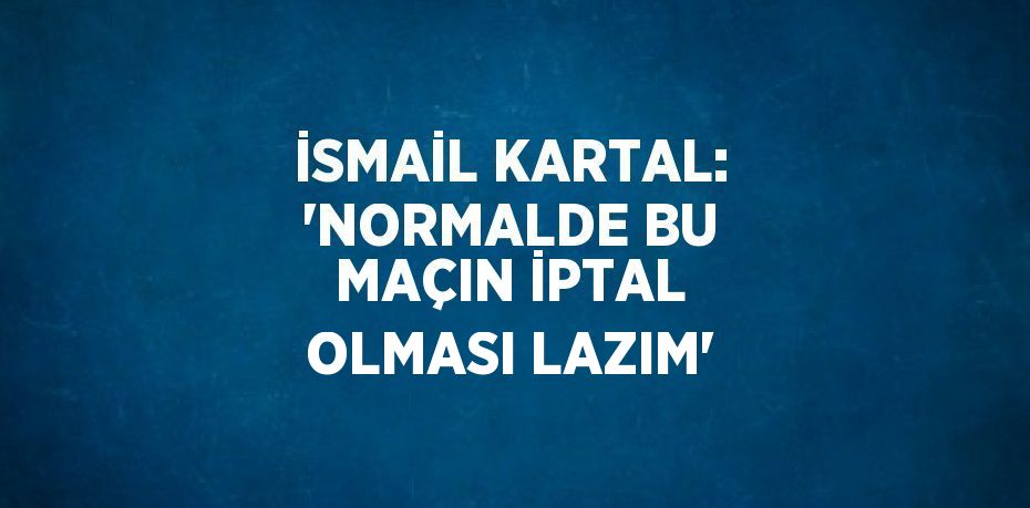 İSMAİL KARTAL: 'NORMALDE BU MAÇIN İPTAL OLMASI LAZIM'