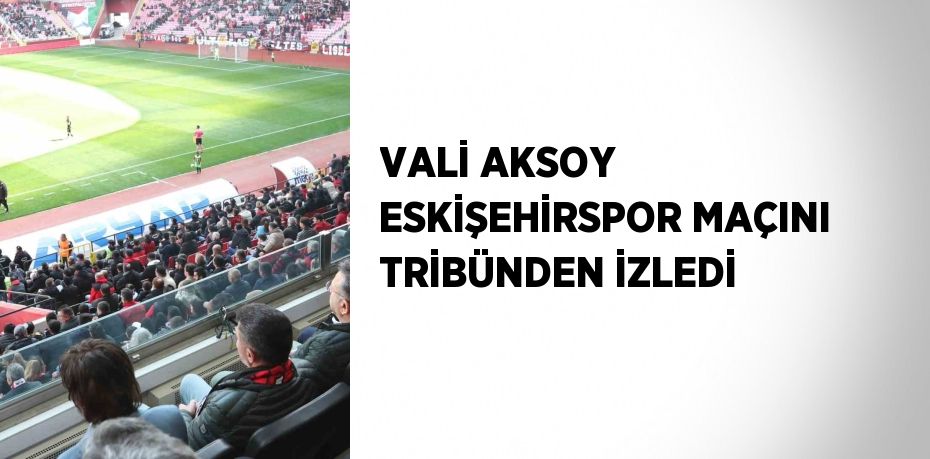 VALİ AKSOY ESKİŞEHİRSPOR MAÇINI TRİBÜNDEN İZLEDİ