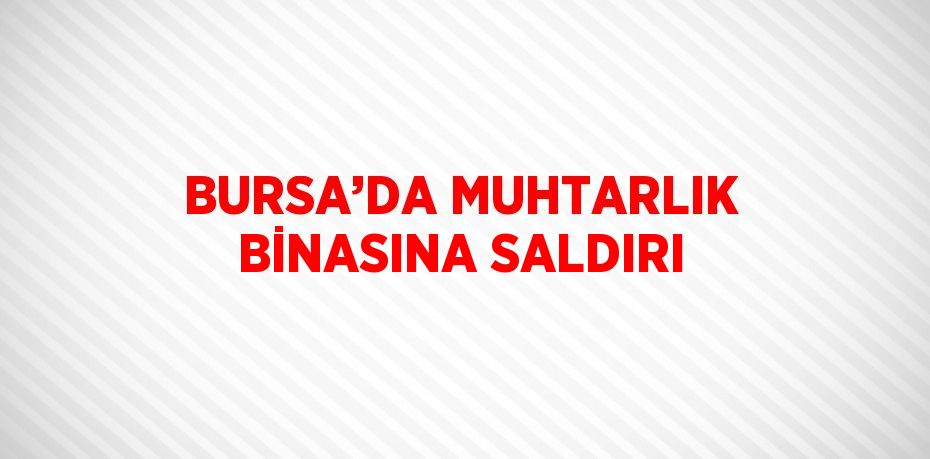 BURSA’DA MUHTARLIK BİNASINA SALDIRI