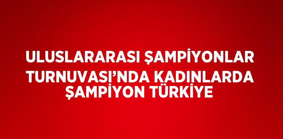 ULUSLARARASI ŞAMPİYONLAR TURNUVASI’NDA KADINLARDA ŞAMPİYON TÜRKİYE