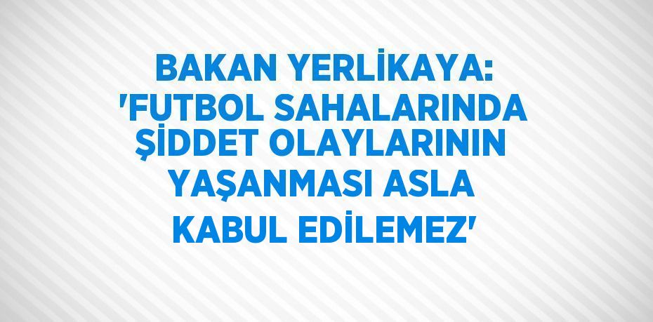 BAKAN YERLİKAYA: 'FUTBOL SAHALARINDA ŞİDDET OLAYLARININ YAŞANMASI ASLA KABUL EDİLEMEZ'