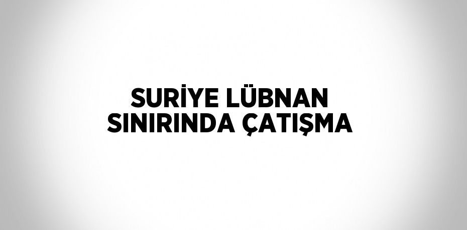 SURİYE LÜBNAN SINIRINDA ÇATIŞMA