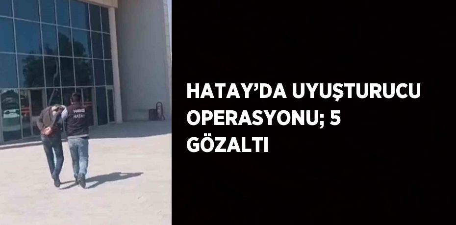 HATAY’DA UYUŞTURUCU OPERASYONU; 5 GÖZALTI