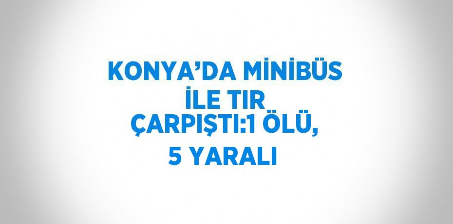 KONYA’DA MİNİBÜS İLE TIR ÇARPIŞTI:1 ÖLÜ, 5 YARALI