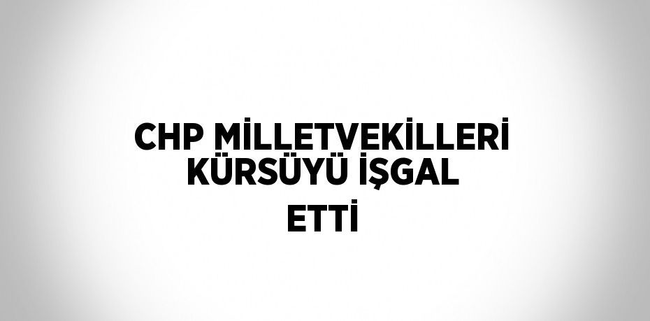CHP MİLLETVEKİLLERİ KÜRSÜYÜ İŞGAL ETTİ