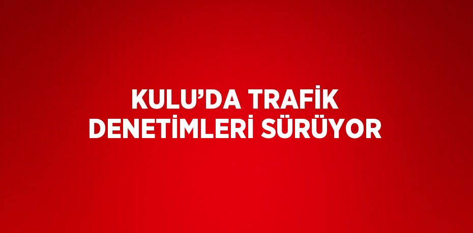 KULU’DA TRAFİK DENETİMLERİ SÜRÜYOR