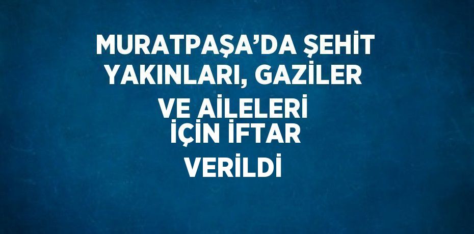 MURATPAŞA’DA ŞEHİT YAKINLARI, GAZİLER VE AİLELERİ İÇİN İFTAR VERİLDİ