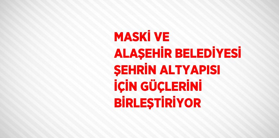 MASKİ VE ALAŞEHİR BELEDİYESİ ŞEHRİN ALTYAPISI İÇİN GÜÇLERİNİ BİRLEŞTİRİYOR