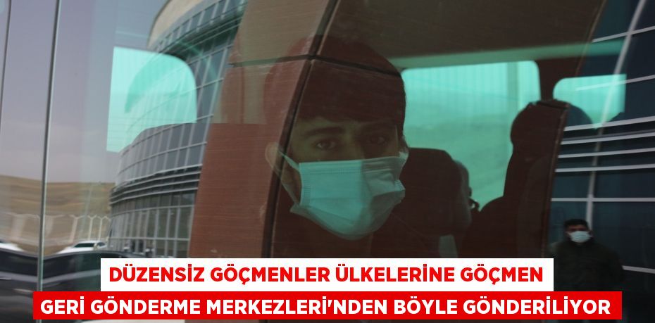 Düzensiz göçmenler ülkelerine Göçmen Geri Gönderme Merkezleri’nden böyle gönderiliyor