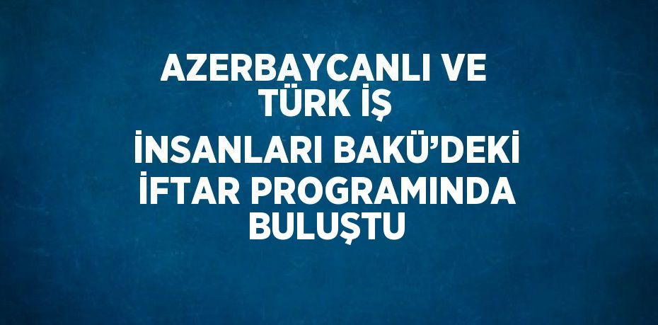 AZERBAYCANLI VE TÜRK İŞ İNSANLARI BAKÜ’DEKİ İFTAR PROGRAMINDA BULUŞTU