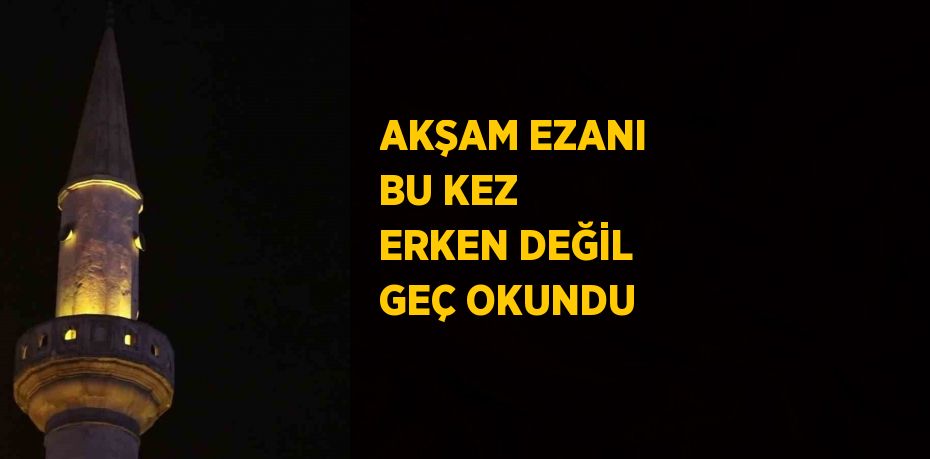 AKŞAM EZANI BU KEZ ERKEN DEĞİL GEÇ OKUNDU