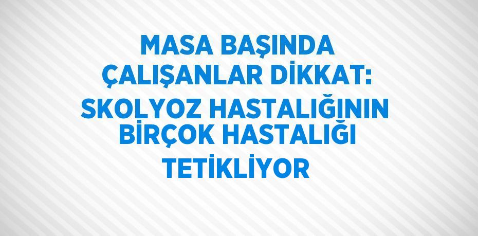 MASA BAŞINDA ÇALIŞANLAR DİKKAT: SKOLYOZ HASTALIĞININ BİRÇOK HASTALIĞI TETİKLİYOR