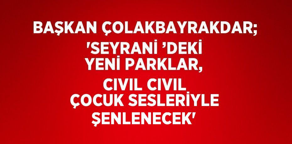 BAŞKAN ÇOLAKBAYRAKDAR; 'SEYRANİ ’DEKİ YENİ PARKLAR, CIVIL CIVIL ÇOCUK SESLERİYLE ŞENLENECEK'