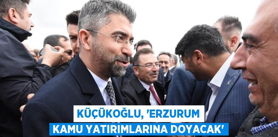 KÜÇÜKOĞLU, 'ERZURUM KAMU YATIRIMLARINA DOYACAK'