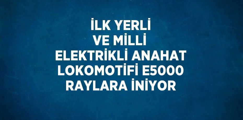 İLK YERLİ VE MİLLİ ELEKTRİKLİ ANAHAT LOKOMOTİFİ E5000 RAYLARA İNİYOR