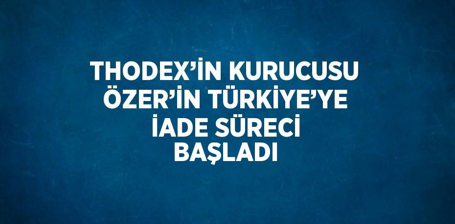 THODEX’İN KURUCUSU ÖZER’İN TÜRKİYE’YE İADE SÜRECİ BAŞLADI