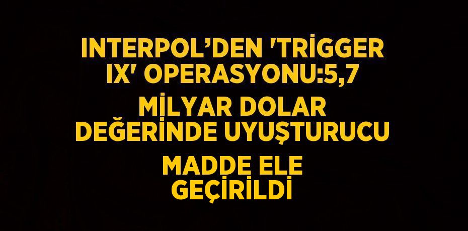 INTERPOL’DEN 'TRİGGER IX' OPERASYONU:5,7 MİLYAR DOLAR DEĞERİNDE UYUŞTURUCU MADDE ELE GEÇİRİLDİ