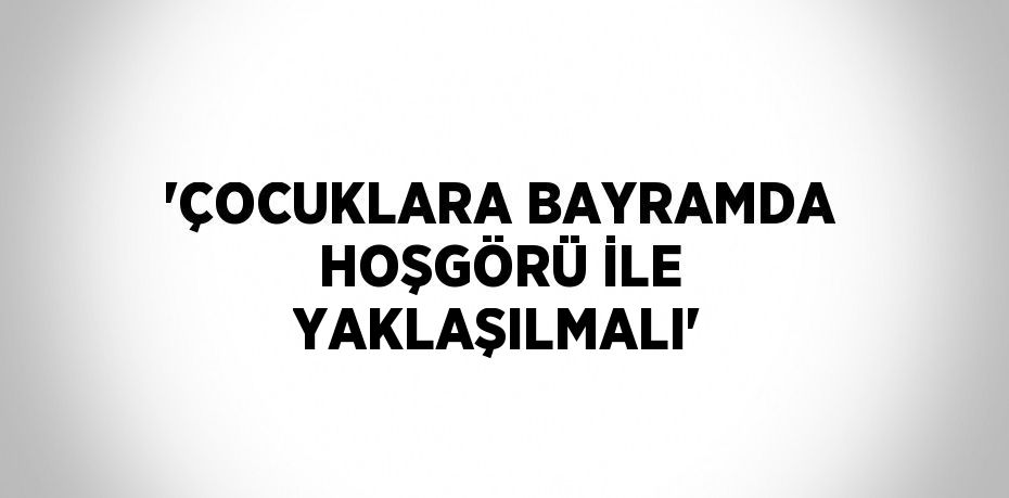 'ÇOCUKLARA BAYRAMDA HOŞGÖRÜ İLE YAKLAŞILMALI'