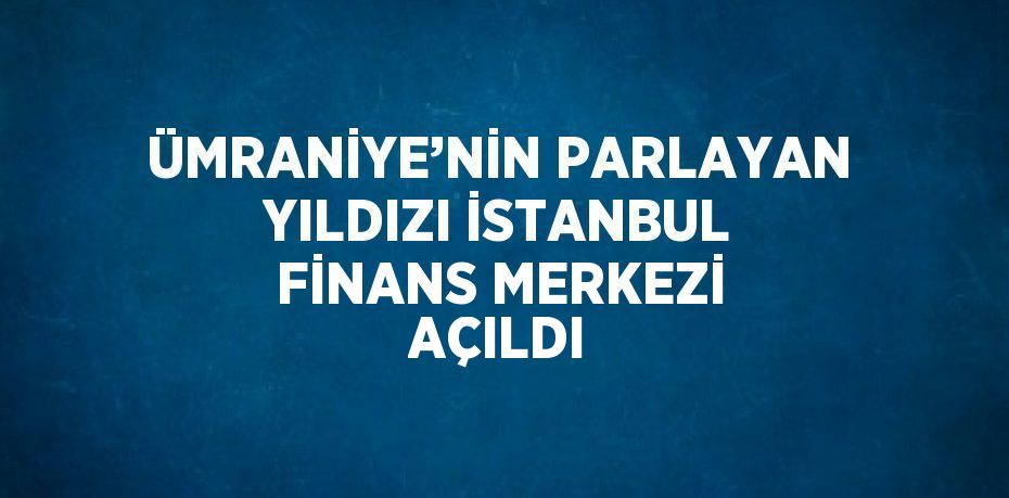 ÜMRANİYE’NİN PARLAYAN YILDIZI İSTANBUL FİNANS MERKEZİ AÇILDI